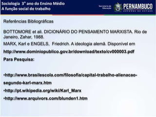 Sociologia 3° ano do Ensino Médio
A função social do trabalho
Referências Bibliográficas
BOTTOMORE et ali. DICIONÁRIO DO PENSAMENTO MARXISTA. Rio de
Janeiro, Zahar, 1988.
MARX, Karl e ENGELS, Friedrich. A ideologia alemã. Disponível em
http://www.dominiopublico.gov.br/download/texto/cv000003.pdf
Para Pesquisa:
•http://www.brasilescola.com/filosofia/capital-trabalho-alienacao-
segundo-karl-marx.htm
•http://pt.wikipedia.org/wiki/Karl_Marx
•http://www.arquivors.com/blunden1.htm
 