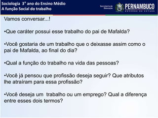 Sociologia 3° ano do Ensino Médio
A função Social do trabalho
Vamos conversar...!
•Que caráter possui esse trabalho do pai de Mafalda?
•Você gostaria de um trabalho que o deixasse assim como o
pai de Mafalda, ao final do dia?
•Qual a função do trabalho na vida das pessoas?
•Você já pensou que profissão deseja seguir? Que atributos
lhe atraíram para essa profissão?
•Você deseja um trabalho ou um emprego? Qual a diferença
entre esses dois termos?
 