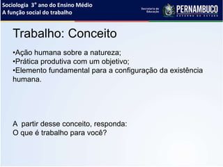 Sociologia 3° ano do Ensino Médio
A função social do trabalho
Trabalho: Conceito
•Ação humana sobre a natureza;
•Prática produtiva com um objetivo;
•Elemento fundamental para a configuração da existência
humana.
A partir desse conceito, responda:
O que é trabalho para você?
 