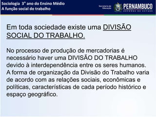 Sociologia 3° ano do Ensino Médio
A função social do trabalho
Em toda sociedade existe uma DIVISÃO
SOCIAL DO TRABALHO.
No processo de produção de mercadorias é
necessário haver uma DIVISÃO DO TRABALHO
devido à interdependência entre os seres humanos.
A forma de organização da Divisão do Trabalho varia
de acordo com as relações sociais, econômicas e
políticas, características de cada período histórico e
espaço geográfico.
 