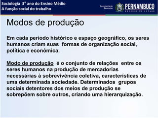 Sociologia 3° ano do Ensino Médio
A função social do trabalho
Modos de produção
Em cada período histórico e espaço geográfico, os seres
humanos criam suas formas de organização social,
política e econômica.
Modo de produção é o conjunto de relações entre os
seres humanos na produção de mercadorias
necessárias à sobrevivência coletiva, características de
uma determinada sociedade. Determinados grupos
sociais detentores dos meios de produção se
sobrepõem sobre outros, criando uma hierarquização.
 