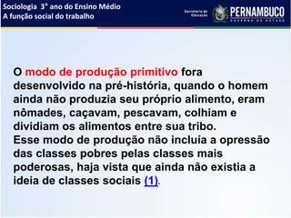 Sociologia 3° ano do Ensino Médio
A função social do trabalho
O modo de produção primitivo fora
desenvolvido na pré-história, quando o homem
ainda não produzia seu próprio alimento, eram
nômades, caçavam, pescavam, colhiam e
dividiam os alimentos entre sua tribo.
Esse modo de produção não incluía a opressão
das classes pobres pelas classes mais
poderosas, haja vista que ainda não existia a
ideia de classes sociais (1).
 