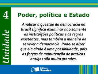 Unidade
4 Poder, política e Estado
Analisar a questão da democracia no
Brasil significa examinar não somente
as instituições políticas e as regras
existentes, mas também a maneira de
se viver a democracia. Pode-se dizer
que ela ainda é uma possibilidade, pois
as forças de manutenção de práticas
antigas são muito grandes.
 