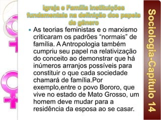  As teorias feministas e o marxismo
criticaram os padrões “normais” de
família. A Antropologia também
cumpriu seu papel na relativização
do conceito ao demonstrar que há
inúmeros arranjos possíveis para
constituir o que cada sociedade
chamará de família.Por
exemplo,entre o povo Bororo, que
vive no estado de Mato Grosso, um
homem deve mudar para a
residência da esposa ao se casar.
 