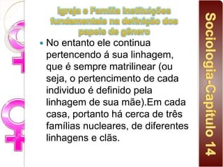  No entanto ele continua
pertencendo á sua linhagem,
que é sempre matrilinear (ou
seja, o pertencimento de cada
individuo é definido pela
linhagem de sua mãe).Em cada
casa, portanto há cerca de três
famílias nucleares, de diferentes
linhagens e clãs.
 