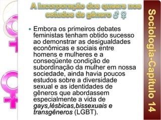  Embora os primeiros debates
feministas tenham obtido sucesso
ao demonstrar as desigualdades
econômicas e sociais entre
homens e mulheres e a
conseqüente condição de
subordinação da mulher em nossa
sociedade, ainda havia poucos
estudos sobre a diversidade
sexual e as identidades de
gêneros que abordassem
especialmente a vida de
gays,lésbicas,bissexuais e
transgêneros (LGBT).
 