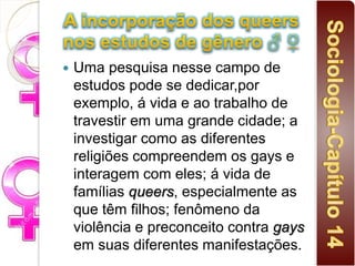  Uma pesquisa nesse campo de
estudos pode se dedicar,por
exemplo, á vida e ao trabalho de
travestir em uma grande cidade; a
investigar como as diferentes
religiões compreendem os gays e
interagem com eles; á vida de
famílias queers, especialmente as
que têm filhos; fenômeno da
violência e preconceito contra gays
em suas diferentes manifestações.
 