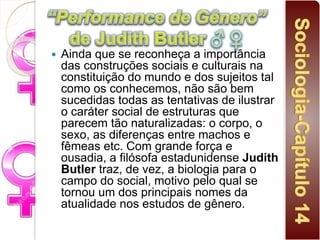  Ainda que se reconheça a importância
das construções sociais e culturais na
constituição do mundo e dos sujeitos tal
como os conhecemos, não são bem
sucedidas todas as tentativas de ilustrar
o caráter social de estruturas que
parecem tão naturalizadas: o corpo, o
sexo, as diferenças entre machos e
fêmeas etc. Com grande força e
ousadia, a filósofa estadunidense Judith
Butler traz, de vez, a biologia para o
campo do social, motivo pelo qual se
tornou um dos principais nomes da
atualidade nos estudos de gênero.
 