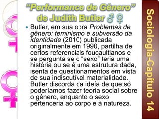  Butler, em sua obra Problemas de
gênero: feminismo e subversão da
identidade (2010) publicada
originalmente em 1990, partilha de
certos referenciais foucaultianos e
se pergunta se o “sexo” teria uma
história ou se é uma estrutura dada,
isenta de questionamentos em vista
de sua indiscutível materialidade.
Butler discorda da ideía de que só
poderíamos fazer teoria social sobre
o gênero, enquanto o sexo
pertenceria ao corpo e à natureza.
 