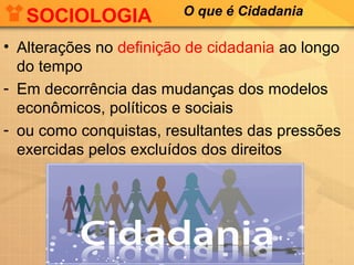 SOCIOLOGIA            O que é Cidadania

• Alterações no definição de cidadania ao longo
  do tempo
- Em decorrência das mudanças dos modelos
  econômicos, políticos e sociais
- ou como conquistas, resultantes das pressões
  exercidas pelos excluídos dos direitos
 