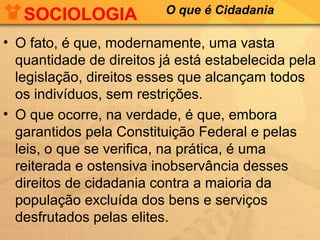 SOCIOLOGIA            O que é Cidadania

• O fato, é que, modernamente, uma vasta
  quantidade de direitos já está estabelecida pela
  legislação, direitos esses que alcançam todos
  os indivíduos, sem restrições.
• O que ocorre, na verdade, é que, embora
  garantidos pela Constituição Federal e pelas
  leis, o que se verifica, na prática, é uma
  reiterada e ostensiva inobservância desses
  direitos de cidadania contra a maioria da
  população excluída dos bens e serviços
  desfrutados pelas elites.
 