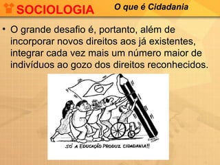 SOCIOLOGIA            O que é Cidadania

• O grande desafio é, portanto, além de
  incorporar novos direitos aos já existentes,
  integrar cada vez mais um número maior de
  indivíduos ao gozo dos direitos reconhecidos.
 