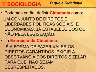 SOCIOLOGIA          O que é Cidadania

• Podemos então, definir Cidadania como:
 UM CONJUNTO DE DIREITOS E
  LIBERDADES POLÍTICAS SOCIAIS, E
  ECONÔMICAS, JÁ ESTABELECIDOS OU
  NÃO PELA LEGISLAÇÃO.
• Já Exercício da Cidadania:
   É A FORMA DE FAZER VALER OS
  DIREITOS GARANTIDOS. EXIGIR A
  OBSERVÂNCIA DOS DIREITOS E ZELAR
  PARA QUE NÃO SEJAM
  DESRESPEITADOS.
 