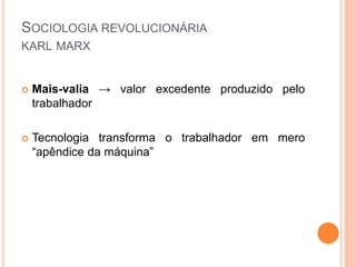 SOCIOLOGIA REVOLUCIONÁRIA
KARL MARX
 Mais-valia → valor excedente produzido pelo
trabalhador
 Tecnologia transforma o trabalhador em mero
“apêndice da máquina”
 
