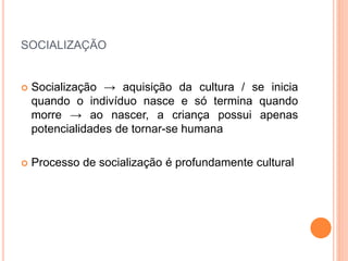 SOCIALIZAÇÃO
 Socialização → aquisição da cultura / se inicia
quando o indivíduo nasce e só termina quando
morre → ao nascer, a criança possui apenas
potencialidades de tornar-se humana
 Processo de socialização é profundamente cultural
 