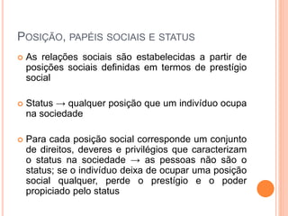 POSIÇÃO, PAPÉIS SOCIAIS E STATUS
 As relações sociais são estabelecidas a partir de
posições sociais definidas em termos de prestígio
social
 Status → qualquer posição que um indivíduo ocupa
na sociedade
 Para cada posição social corresponde um conjunto
de direitos, deveres e privilégios que caracterizam
o status na sociedade → as pessoas não são o
status; se o indivíduo deixa de ocupar uma posição
social qualquer, perde o prestígio e o poder
propiciado pelo status
 
