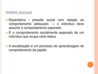 PAPÉIS SOCIAIS
 Expectativa / pressão social com relação ao
comportamento adequado → o indivíduo deve
assumir o comportamento esperado
 É o comportamento socialmente esperado de um
indivíduo que ocupa certo status
 A socialização é um processo de aprendizagem do
comportamento de papéis
 