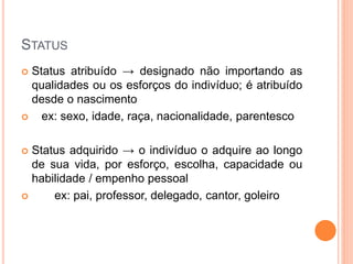 STATUS
 Status atribuído → designado não importando as
qualidades ou os esforços do indivíduo; é atribuído
desde o nascimento
 ex: sexo, idade, raça, nacionalidade, parentesco
 Status adquirido → o indivíduo o adquire ao longo
de sua vida, por esforço, escolha, capacidade ou
habilidade / empenho pessoal
 ex: pai, professor, delegado, cantor, goleiro
 