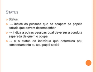 STATUS
 Status:
 → indica às pessoas que os ocupam os papéis
sociais que devem desempenhar
 → indica a outras pessoas qual deve ser a conduta
esperada de quem o ocupa
 → é o status do indivíduo que determina seu
comportamento ou seu papel social
 