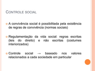 CONTROLE SOCIAL
 A convivência social é possibilitada pela existência
de regras de convivência (normas sociais)
 Regulamentação da vida social: regras escritas
(leis do direito) e não escritas (costumes
interiorizados)
 Controle social → baseado nos valores
relacionados a cada sociedade em particular
 