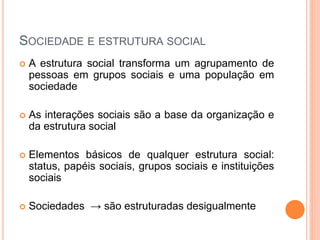 SOCIEDADE E ESTRUTURA SOCIAL
 A estrutura social transforma um agrupamento de
pessoas em grupos sociais e uma população em
sociedade
 As interações sociais são a base da organização e
da estrutura social
 Elementos básicos de qualquer estrutura social:
status, papéis sociais, grupos sociais e instituições
sociais
 Sociedades → são estruturadas desigualmente
 