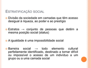 ESTRATIFICAÇÃO SOCIAL
 Divisão da sociedade em camadas que têm acesso
desigual à riqueza, ao poder e ao prestígio
 Estratos → conjunto de pessoas que detêm a
mesma posição social (status)
 A igualdade é uma impossibilidade social
 Barreira social → todo elemento cultural
perfeitamente identificado, destinado a tornar difícil
ou impossível o acesso de um indivíduo a um
grupo ou a uma camada social
 