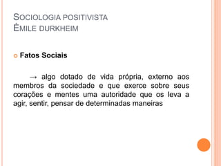SOCIOLOGIA POSITIVISTA
ÈMILE DURKHEIM
 Fatos Sociais
→ algo dotado de vida própria, externo aos
membros da sociedade e que exerce sobre seus
corações e mentes uma autoridade que os leva a
agir, sentir, pensar de determinadas maneiras
 