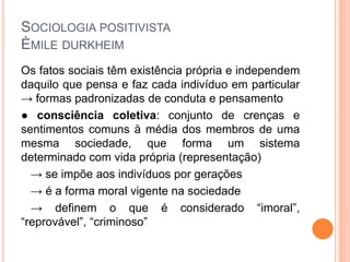 SOCIOLOGIA POSITIVISTA
ÈMILE DURKHEIM
Os fatos sociais têm existência própria e independem
daquilo que pensa e faz cada indivíduo em particular
→ formas padronizadas de conduta e pensamento
● consciência coletiva: conjunto de crenças e
sentimentos comuns à média dos membros de uma
mesma sociedade, que forma um sistema
determinado com vida própria (representação)
→ se impõe aos indivíduos por gerações
→ é a forma moral vigente na sociedade
→ definem o que é considerado “imoral”,
“reprovável”, “criminoso”
 