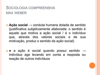 SOCIOLOGIA COMPREENSIVA
MAX WEBER
 Ação social → conduta humana dotada de sentido
(justificativa subjetivamente elaborada: o sentido é
aquele que motiva a ação social / é o indivíduo
que, através dos valores sociais e de sua
motivação, produz o sentido da ação social)
 ● a ação é social quando possui sentido →
indivíduo age levando em conta a resposta ou
reação de outros indivíduos
 