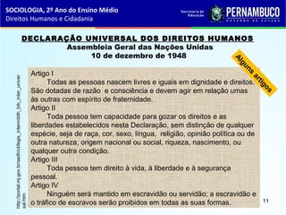 DECLARAÇÃO UNIVERSAL DOS DIREITOS HUMANOS 
  Assembleia Geral das Nações Unidas
10 de dezembro de 1948
Artigo I
Todas as pessoas nascem livres e iguais em dignidade e direitos.
São dotadas de razão e consciência e devem agir em relação umas
às outras com espírito de fraternidade.
Artigo II
Toda pessoa tem capacidade para gozar os direitos e as
liberdades estabelecidos nesta Declaração, sem distinção de qualquer
espécie, seja de raça, cor, sexo, língua, religião, opinião política ou de
outra natureza, origem nacional ou social, riqueza, nascimento, ou
qualquer outra condição.
Artigo III
Toda pessoa tem direito à vida, à liberdade e à segurança
pessoal.
Artigo IV
Ninguém será mantido em escravidão ou servidão; a escravidão e
o tráfico de escravos serão proibidos em todas as suas formas.
Alguns
artigos
http://portal.mj.gov.br/sedh/ct/legis_intern/ddh_bib_inter_univer
sal.htm
SOCIOLOGIA, 2º Ano do Ensino Médio
Direitos Humanos e Cidadania
11
 