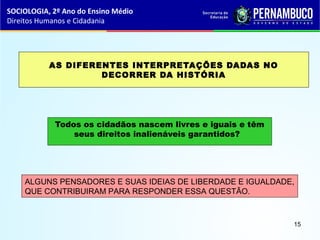 AS DIFERENTES INTERPRETAÇÕES DADAS NO
DECORRER DA HISTÓRIA
Todos os cidadãos nascem livres e iguais e têm
seus direitos inalienáveis garantidos?
ALGUNS PENSADORES E SUAS IDEIAS DE LIBERDADE E IGUALDADE,
QUE CONTRIBUIRAM PARA RESPONDER ESSA QUESTÃO.
SOCIOLOGIA, 2º Ano do Ensino Médio
Direitos Humanos e Cidadania
15
 