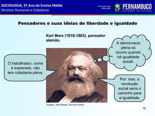 Imagem: John Mayall / Domínio Público
Pensadores e suas ideias de liberdade e igualdade
Karl Marx (1818-1883), pensador
alemão.
O trabalhador, como
é explorado, não
tem cidadania plena.
A democracia
plena só
ocorre quando
há igualdade
social.
Por isso, a
revolução
social seria o
caminho para
a igualdade.
SOCIOLOGIA, 2º Ano do Ensino Médio
Direitos Humanos e Cidadania
19
 