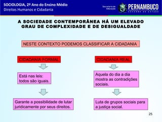 A SOCIEDADE CONTEMPORÂNEA HÁ UM ELEVADO
GRAU DE COMPLEXIDADE E DE DESIGUALDADE
NESTE CONTEXTO PODEMOS CLASSIFICAR A CIDADANIA
CIDADANIA FORMAL CIDADANIA REAL
Está nas leis:
todos são iguais.
Garante a possibilidade de lutar
juridicamente por seus direitos.
Aquela do dia a dia
mostra as contradições
sociais.
Luta de grupos sociais para
a justiça social.
SOCIOLOGIA, 2º Ano do Ensino Médio
Direitos Humanos e Cidadania
25
 