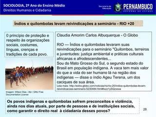 Claudia Amorim Carlos Albuquerque - O Globo
RIO — Índios e quilombolas levaram suas
reivindicações para o seminário "Quilombos, terreiros
e juventudes: justiça ambiental e práticas culturais
africanas e afrodescendentes...
Sou do Mato Grosso do Sul, o segundo estado do
Brasil em população indígena. A vaca tem mais valor
do que a vida do ser humano lá na região dos
indígenas — disse o índio Ageu Terena, um dos
caciques de sua área.
Leia mais: http://extra.globo.com/noticias/rio/rio-20/indios-quilombolas-levam-
reivindicacoes-seminario-5230484.html#ixzz1ySQzxsxa
Índios e quilombolas levam reivindicações a seminário - RIO +20
0 princípio de proteção e
respeito às organizações
sociais, costumes,
línguas, crenças e
tradições de cada povo.
Os povos indígenas e quilombolas sofrem preconceitos e violência,
ainda nos dias atuais, por parte de pessoas e de instituições sociais,
como garantir o direito real à cidadania desses povos?
SOCIOLOGIA, 2º Ano do Ensino Médio
Direitos Humanos e Cidadania
28
Imagem: Wilson Dias - Abr / GNU Free
Documentation License
 