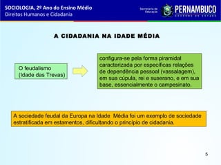 A CIDADANIA NA IDADE MÉDIA
O feudalismo
(Idade das Trevas)
configura-se pela forma piramidal
caracterizada por específicas relações
de dependência pessoal (vassalagem),
em sua cúpula, rei e suserano, e em sua
base, essencialmente o campesinato.
A sociedade feudal da Europa na Idade Média foi um exemplo de sociedade
estratificada em estamentos, dificultando o princípio de cidadania.
SOCIOLOGIA, 2º Ano do Ensino Médio
Direitos Humanos e Cidadania
5
 