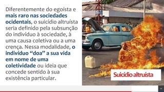 Suicídioaltruísta
Diferentemente do egoísta e
mais raro nas sociedades
ocidentais, o suicídio altruísta
seria definido pela subsunção
do indivíduo à sociedade, à
uma causa coletiva ou a uma
crença. Nessa modalidade, o
indivíduo “doa” a sua vida
em nome de uma
coletividade ou ideia que
concede sentido à sua
existência particular.
10
 