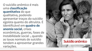 Suicídioanômico
O suicídio anômico é mais
uma classificação
quantitativa do que
qualitativa, podendo
apresentar traços do suicídio
egoísta quanto do altruísta. É
identificável em quadro de
anomia social, crises
econômicas, guerras, fases de
instabilidade social -, quando
as taxas normais de suicídio
tendem a apresentar grandes
variações.
11
 