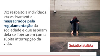 Suicídiofatalista
Diz respeito a indivíduos
excessivamente
massacrados pela
regulamentação da
sociedade e que aspiram
dela se libertarem com a
súbita interrupção da
vida.
12
 