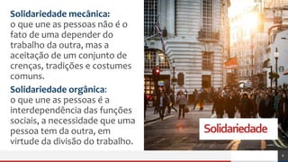 Solidariedade
Solidariedade mecânica:
o que une as pessoas não é o
fato de uma depender do
trabalho da outra, mas a
aceitação de um conjunto de
crenças, tradições e costumes
comuns.
Solidariedade orgânica:
o que une as pessoas é a
interdependência das funções
sociais, a necessidade que uma
pessoa tem da outra, em
virtude da divisão do trabalho.
6
 