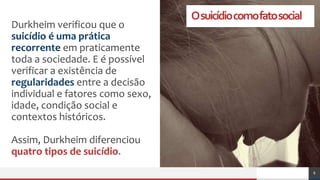 Osuicídiocomofatosocial
Durkheim verificou que o
suicídio é uma prática
recorrente em praticamente
toda a sociedade. E é possível
verificar a existência de
regularidades entre a decisão
individual e fatores como sexo,
idade, condição social e
contextos históricos.
Assim, Durkheim diferenciou
quatro tipos de suicídio.
8
 