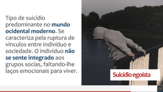 Suicídioegoísta
Tipo de suicídio
predominante no mundo
ocidental moderno. Se
caracteriza pela ruptura de
vínculos entre indivíduo e
sociedade. O indivíduo não
se sente integrado aos
grupos socias, faltando-lhe
laços emocionais para viver.
9
 