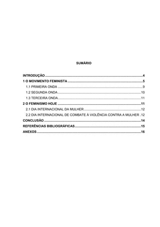 SUMÁRIO


INTRODUÇÃO ............................................................................................................ 4
1 O MOVIMENTO FEMINISTA ................................................................................... 5
   1.1 PRIMEIRA ONDA .............................................................................................. 9
   1.2 SEGUNDA ONDA ............................................................................................ 10
   1.3 TERCEIRA ONDA............................................................................................ 11
2 O FEMINISMO HOJE ............................................................................................ 11
   2.1 DIA INTERNACIONAL DA MULHER ............................................................... 12
   2.2 DIA INTERNACIONAL DE COMBATE À VIOLÊNCIA CONTRA A MULHER . 12
CONCLUSÃO ........................................................................................................... 14
REFERÊNCIAS BIBLIOGRÁFICAS ......................................................................... 15
ANEXOS ................................................................................................................... 16
 