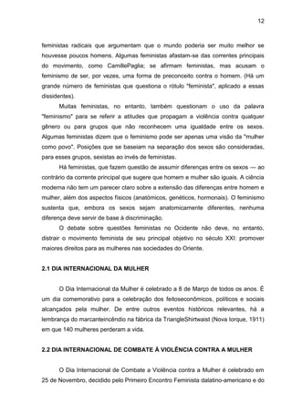 12



feministas radicais que argumentam que o mundo poderia ser muito melhor se
houvesse poucos homens. Algumas feministas afastam-se das correntes principais
do movimento, como CamillePaglia; se afirmam feministas, mas acusam o
feminismo de ser, por vezes, uma forma de preconceito contra o homem. (Há um
grande número de feministas que questiona o rótulo "feminista", aplicado a essas
dissidentes).
      Muitas feministas, no entanto, também questionam o uso da palavra
"feminismo" para se referir a atitudes que propagam a violência contra qualquer
gênero ou para grupos que não reconhecem uma igualdade entre os sexos.
Algumas feministas dizem que o feminismo pode ser apenas uma visão da "mulher
como povo". Posições que se baseiam na separação dos sexos são consideradas,
para esses grupos, sexistas ao invés de feministas.
      Há feministas, que fazem questão de assumir diferenças entre os sexos — ao
contrário da corrente principal que sugere que homem e mulher são iguais. A ciência
moderna não tem um parecer claro sobre a extensão das diferenças entre homem e
mulher, além dos aspectos físicos (anatómicos, genéticos, hormonais). O feminismo
sustenta que, embora os sexos sejam anatomicamente diferentes, nenhuma
diferença deve servir de base à discriminação.
      O debate sobre questões feministas no Ocidente não deve, no entanto,
distrair o movimento feminista de seu principal objetivo no século XXI: promover
maiores direitos para as mulheres nas sociedades do Oriente.


2.1 DIA INTERNACIONAL DA MULHER


      O Dia Internacional da Mulher é celebrado a 8 de Março de todos os anos. É
um dia comemorativo para a celebração dos feitoseconômicos, políticos e sociais
alcançados pela mulher. De entre outros eventos históricos relevantes, há a
lembrança do marcanteincêndio na fábrica da TriangleShirtwaist (Nova Iorque, 1911)
em que 140 mulheres perderam a vida.


2.2 DIA INTERNACIONAL DE COMBATE À VIOLÊNCIA CONTRA A MULHER


      O Dia Internacional de Combate a Violência contra a Mulher é celebrado em
25 de Novembro, decidido pelo Primeiro Encontro Feminista dalatino-americano e do
 