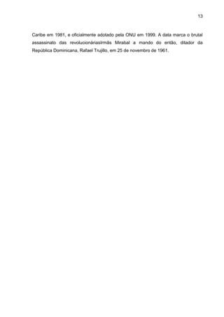 13



Caribe em 1981, e oficialmente adotado pela ONU em 1999. A data marca o brutal
assassinato das revolucionáriasIrmãs Mirabal a mando do então, ditador da
República Dominicana, Rafael Trujillo, em 25 de novembro de 1961.
 