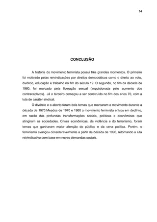 14




                                 CONCLUSÃO


       A história do movimento feminista possui três grandes momentos. O primeiro
foi motivado pelas reivindicações por direitos democráticos como o direito ao voto,
divórcio, educação e trabalho no fim do século 19. O segundo, no fim da década de
1960, foi marcado pela liberação sexual (impulsionada pelo aumento dos
contraceptivos). Já o terceiro começou a ser construído no fim dos anos 70, com a
luta de caráter sindical.
       O divórcio e o aborto foram dois temas que marcaram o movimento durante a
década de 1970.Meados de 1970 e 1980 o movimento feminista entrou em declínio,
em razão das profundas transformações sociais, políticas e econômicas que
atingiram as sociedades. Crises econômicas, da violência e do terrorismo, foram
temas que ganharam maior atenção do público e da cena política. Porém, o
feminismo avançou consideravelmente a partir da década de 1990, retomando a luta
reivindicativa com base em novas demandas sociais.
 