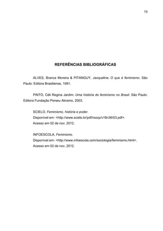 15




                     REFERÊNCIAS BIBLIOGRÁFICAS


      ALVES, Branca Moreira & PITANGUY, Jacqueline. O que é feminismo. São
Paulo: Editora Brasiliense, 1991.


      PINTO, Céli Regina Jardim. Uma história do feminismo no Brasil. São Paulo:
Editora Fundação Perseu Abramo, 2003.


      SCIELO, Feminismo, história e poder.
      Disponível em: <http://www.scielo.br/pdf/rsocp/v18n36/03.pdf>.
      Acesso em 02 de nov. 2012.


      INFOESCOLA, Feminismo.
      Disponível em: <http://www.infoescola.com/sociologia/feminismo.html>.
      Acesso em 02 de nov. 2012.
 