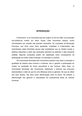 4




                                 INTRODUÇÃO


      O feminismo é um movimento que tem origem no ano de 1848, na convenção
dos direitos da   mulher   em   Nova   Iorque.   Este   movimento   adquire   cunho
reivindicatório por ocasião das grandes revoluções. As conquistas da Revolução
Francesa, que tinha como lema Igualdade, Liberdade e Fraternidade, são
reivindicados pelas feministas porque elas acreditavam que os direitos sociais e
políticos adquiridos a partir das revoluções deveriam se estender a elas enquanto
cidadãs. Algumas conquistas podem ser registradas como consequência da
participação da mulher nesta revolução, um exemplo é o divórcio.
      Os movimentos feministas são movimentos políticos cuja meta é conquistar a
igualdade de direitos entre homens e mulheres, isto é, garantir a participação da
mulher na sociedade de forma equivalente à dos homens. Além disso, os
movimentos feministas são movimentos intelectuais e teóricos que procuram
desnaturalizar a ideia de que há uma diferença entre os gêneros. No que se refere
aos seus direitos, não deve haver diferenciação entre os sexos. No entanto, a
diferenciação dos gêneros é naturalizada em praticamente todas as culturas
humanas.
 