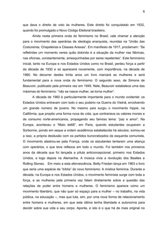 6



que dava o direito de voto às mulheres. Este direito foi conquistado em 1932,
quando foi promulgado o Novo Código Eleitoral brasileiro.
      Ainda nesta primeira onda do feminismo no Brasil, vale chamar a atenção
para o movimento das operárias de ideologia anarquista, reunidas na ―União das
Costureiras, Chapeleiras e Classes Anexas‖. Em manifesto de 1917, proclamam: ―Se
refletirdes um momento vereis quão dolorida é a situação da mulher nas fábricas,
nas oficinas, constantemente, amesquinhadas por seres repelentes‖. Este feminismo
inicial, tanto na Europa e nos Estados Unidos como no Brasil, perdeu força a partir
da década de 1930 e só aparecerá novamente, com importância, na década de
1960. No decorrer destes trinta anos um livro marcará as mulheres e será
fundamental para a nova onda do feminismo: O segundo sexo, de Simone de
Beauvoir, publicado pela primeira vez em 1949. Nele, Beauvoir estabelece uma das
máximas do feminismo: ―não se nasce mulher, se torna mulher‖.
      A década de 1960 é particularmente importante para o mundo ocidental: os
Estados Unidos entravam com todo o seu poderio na Guerra do Vietnã, envolvendo
um grande número de jovens. No mesmo país surgiu o movimento hippie, na
Califórnia, que propôs uma forma nova de vida, que contrariava os valores morais e
de consumo norte-americanos, propagando seu famoso lema: ―paz e amor‖. Na
Europa, aconteceu o ―Maio de68‖, em Paris, quando estudantes ocuparam a
Sorbonne, pondo em xeque a ordem acadêmica estabelecida há séculos; somou-se
a isso, a própria desilusão com os partidos burocratizados da esquerda comunista.
O movimento alastrou-se pela França, onde os estudantes tentaram uma aliança
com operários, o que teve reflexos em todo o mundo. Foi também nos primeiros
anos da década que foi lançada a pílula anticoncepcional, primeiro nos Estados
Unidos, e logo depois na Alemanha. A música vivia a revolução dos Beatles e
Rolling Stones. Em meio a esta efervescência, Betty Friedan lança em 1963 o livro
que seria uma espécie de ―bíblia‖ do novo feminismo: A mística feminina. Durante a
década, na Europa e nos Estados Unidos, o movimento feminista surge com toda a
força, e as mulheres pela primeira vez falam diretamente sobre a questão das
relações de poder entre homens e mulheres. O feminismo aparece como um
movimento libertário, que não quer só espaço para a mulher – no trabalho, na vida
pública, na educação –, mas que luta, sim, por uma nova forma de relacionamento
entre homens e mulheres, em que esta última tenha liberdade e autonomia para
decidir sobre sua vida e seu corpo. Aponta, e isto é o que há de mais original no
 