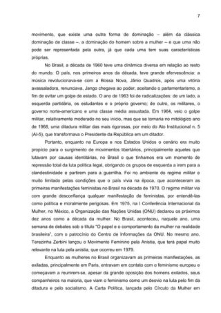 7



movimento, que existe uma outra forma de dominação – além da clássica
dominação de classe –, a dominação do homem sobre a mulher – e que uma não
pode ser representada pela outra, já que cada uma tem suas características
próprias.
      No Brasil, a década de 1960 teve uma dinâmica diversa em relação ao resto
do mundo. O país, nos primeiros anos da década, teve grande efervescência: a
música revolucionava-se com a Bossa Nova, Jânio Quadros, após uma vitória
avassaladora, renunciava, Jango chegava ao poder, aceitando o parlamentarismo, a
fim de evitar um golpe de estado. O ano de 1963 foi de radicalizações: de um lado, a
esquerda partidária, os estudantes e o próprio governo; de outro, os militares, o
governo norte-americano e uma classe média assustada. Em 1964, veio o golpe
militar, relativamente moderado no seu início, mas que se tornaria no mitológico ano
de 1968, uma ditadura militar das mais rigorosas, por meio do Ato Institucional n. 5
(AI-5), que transformava o Presidente da República em um ditador.
      Portanto, enquanto na Europa e nos Estados Unidos o cenário era muito
propício para o surgimento de movimentos libertários, principalmente aqueles que
lutavam por causas identitárias, no Brasil o que tínhamos era um momento de
repressão total da luta política legal, obrigando os grupos de esquerda a irem para a
clandestinidade e partirem para a guerrilha. Foi no ambiente do regime militar e
muito limitado pelas condições que o país vivia na época, que aconteceram as
primeiras manifestações feministas no Brasil na década de 1970. O regime militar via
com grande desconfiança qualquer manifestação de feministas, por entendê-las
como política e moralmente perigosas. Em 1975, na I Conferência Internacional da
Mulher, no México, a Organização das Nações Unidas (ONU) declarou os próximos
dez anos como a década da mulher. No Brasil, aconteceu, naquele ano, uma
semana de debates sob o título ―O papel e o comportamento da mulher na realidade
brasileira‖, com o patrocínio do Centro de Informações da ONU. No mesmo ano,
Terezinha Zerbini lançou o Movimento Feminino pela Anistia, que terá papel muito
relevante na luta pela anistia, que ocorreu em 1979.
      Enquanto as mulheres no Brasil organizavam as primeiras manifestações, as
exiladas, principalmente em Paris, entravam em contato com o feminismo europeu e
começavam a reunirem-se, apesar da grande oposição dos homens exilados, seus
companheiros na maioria, que viam o feminismo como um desvio na luta pelo fim da
ditadura e pelo socialismo. A Carta Política, lançada pelo Círculo da Mulher em
 