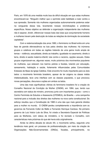 8



Paris, em 1976 dá uma medida muito boa da difícil situação em que estas mulheres
encontravam-se: ―Ninguém melhor que o oprimido está habilitado a lutar contra a
sua opressão. Somente nós mulheres organizadas autonomamente podemos estar
na vanguarda dessa luta, levantando nossas reivindicações e problemas
específicos. Nosso objetivo ao defender a organização independente das mulheres
não é separar, dividir, diferenciar nossas lutas das lutas que conjuntamente homens
e mulheres travam pela destruição de todas as relações de dominação da sociedade
capitalista‖.
       Com a redemocratização dos anos 1980, o feminismo no Brasil entra em uma
fase de grande efervescência na luta pelos direitos das mulheres: há inúmeros
grupos e coletivos em todas as regiões tratando de uma gama muito ampla de
temas – violência, sexualidade, direito ao trabalho, igualdade no casamento, direito à
terra, direito à saúde materno-infantil, luta contra o racismo, opções sexuais. Estes
grupos organizavam-se, algumas vezes, muito próximos dos movimentos populares
de mulheres, que estavam nos bairros pobres e favelas, lutando por educação,
saneamento, habitação e saúde, fortemente influenciadas pelas Comunidades
Eclesiais de Base da Igreja Católica. Este encontro foi muito importante para os dois
lados: o movimento feminista brasileiro, apesar de ter origens na classe média
intelectualizada, teve uma interface com as classes populares, o que provocou
novas percepções, discursos e ações em ambos os lados.
       Uma das mais significativas vitórias do feminismo brasileiro foi a criação do
Conselho Nacional da Condição da Mulher (CNDM), em 1984, que, tendo sua
secretária com status de ministro, promoveu junto com importantes grupos – como o
Centro Feminista de Estudos e Assessoria (CFEMEA), de Brasília – uma campanha
nacional para a inclusão dos direitos das mulheres na nova carta constitucional. Do
esforço resultou que a Constituição de 1988 é uma das que mais garante direitos
para a mulher no mundo. O CNDM perdeu completamente a importância com os
governos de Fernando Collor de Mello e Fernando Henrique Cardoso. No primeiro
governo de Luiz Inácio Lula da Silva, foi criada a Secretaria Especial de Políticas
para as Mulheres, com status de ministério, e foi recriado o Conselho, com
características mais próximas do que ele havia sido originalmente.
       Ainda na última década do século XX, o movimento sofreu, seguindo uma
tendência mais geral, um processo de profissionalização, por meio da criação de
Organizações     Não-Governamentais      (ONGs),     focadas,    principalmente,   na
 